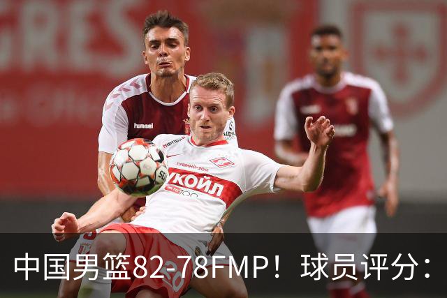 中国男篮82-78FMP！球员评分：6人满分，1人良好，3人合格